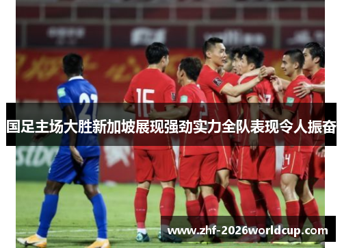 国足主场大胜新加坡展现强劲实力全队表现令人振奋 国足主场大胜新加坡展现强劲实力全队表现令人振奋