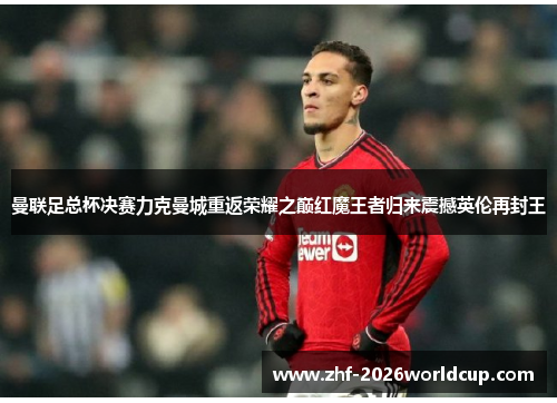 曼联足总杯决赛力克曼城重返荣耀之巅红魔王者归来震撼英伦再封王 曼联足总杯决赛力克曼城重返荣耀之巅红魔王者归来震撼英伦再封王