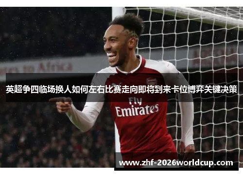 英超争四临场换人如何左右比赛走向即将到来卡位博弈关键决策
