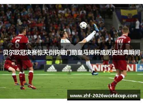 贝尔欧冠决赛惊天倒钩破门助皇马捧杯成历史经典瞬间 贝尔欧冠决赛惊天倒钩破门助皇马捧杯成历史经典瞬间