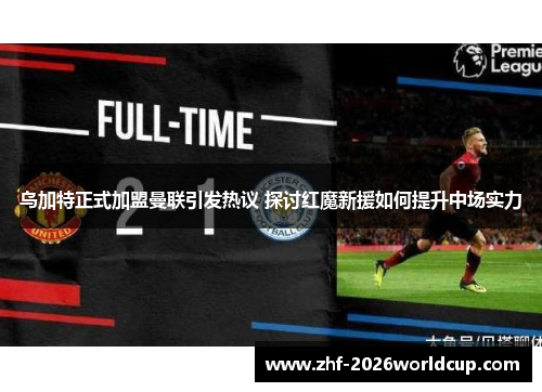 乌加特正式加盟曼联引发热议 探讨红魔新援如何提升中场实力 乌加特正式加盟曼联引发热议 探讨红魔新援如何提升中场实力