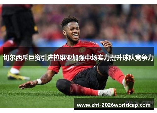 切尔西斥巨资引进拉维亚加强中场实力提升球队竞争力 切尔西斥巨资引进拉维亚加强中场实力提升球队竞争力